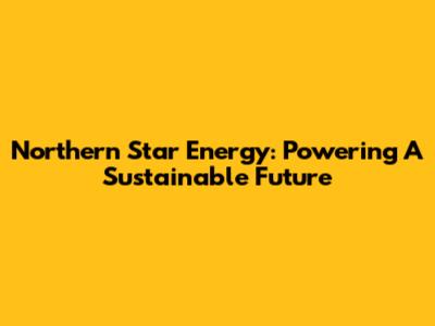 Northern Star Energy: Powering A Sustainable Future