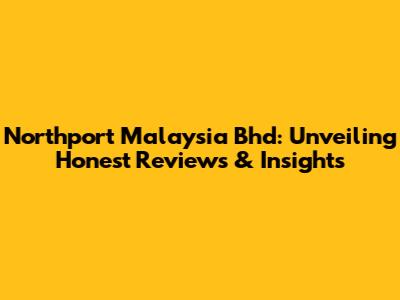 Northport Malaysia Bhd: Unveiling Honest Reviews & Insights