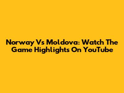Norway Vs Moldova: Watch The Game Highlights On YouTube