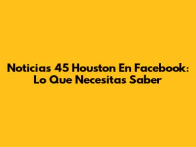 Noticias 45 Houston En Facebook: Lo Que Necesitas Saber
