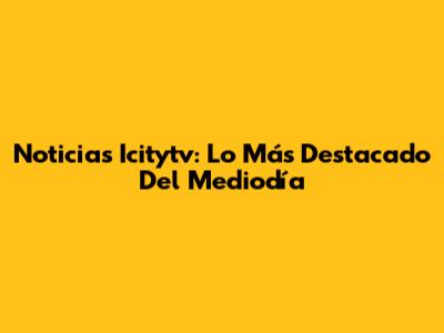 Noticias Icitytv: Lo Más Destacado Del Mediodía