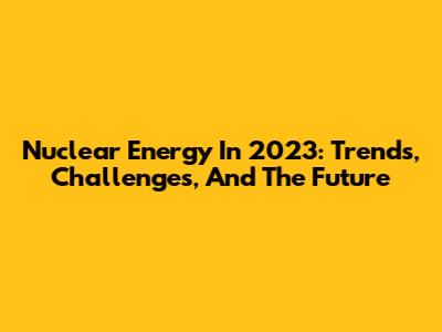 Nuclear Energy In 2023: Trends, Challenges, And The Future