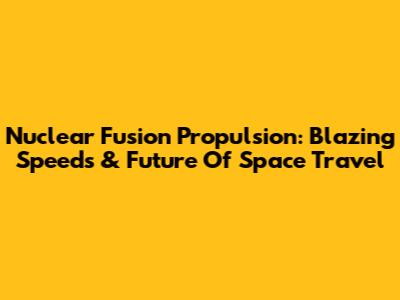 Nuclear Fusion Propulsion: Blazing Speeds & Future Of Space Travel