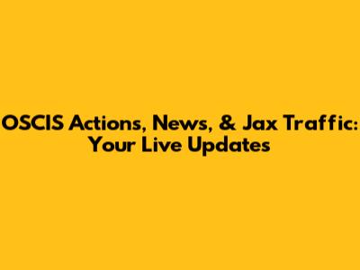 OSCIS Actions, News, & Jax Traffic: Your Live Updates
