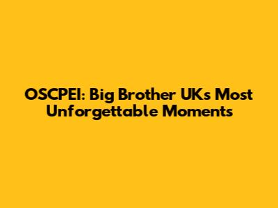 OSCPEI: Big Brother UK's Most Unforgettable Moments