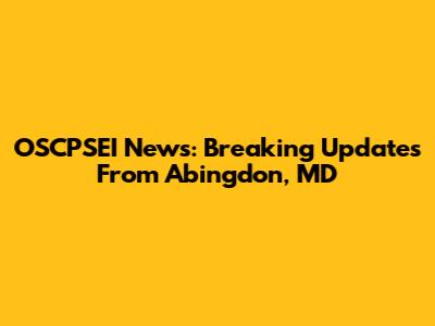 OSCPSEI News: Breaking Updates From Abingdon, MD