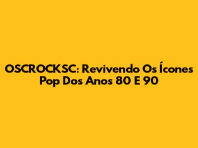 OSCROCKSC: Revivendo Os Ícones Pop Dos Anos 80 E 90