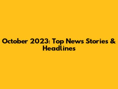 October 2023: Top News Stories & Headlines