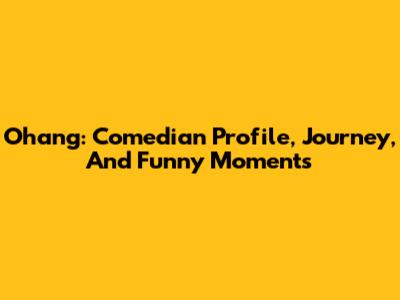 Ohang: Comedian Profile, Journey, And Funny Moments