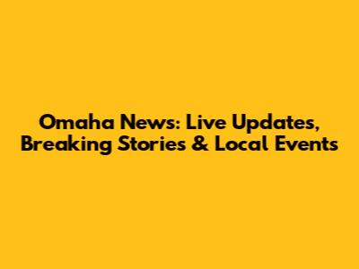 Omaha News: Live Updates, Breaking Stories & Local Events