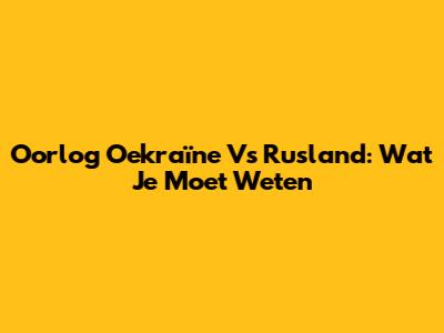 Oorlog Oekraïne Vs Rusland: Wat Je Moet Weten