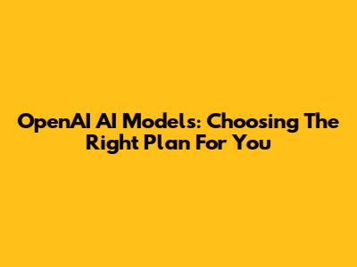 OpenAI AI Models: Choosing The Right Plan For You