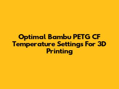 Optimal Bambu PETG CF Temperature Settings For 3D Printing