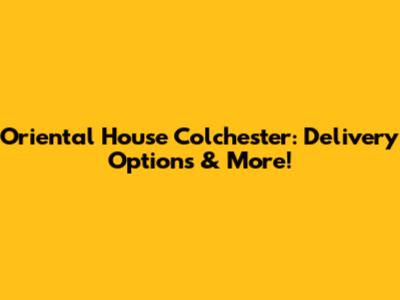 Oriental House Colchester: Delivery Options & More!