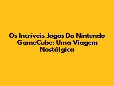 Os Incríveis Jogos Do Nintendo GameCube: Uma Viagem Nostálgica