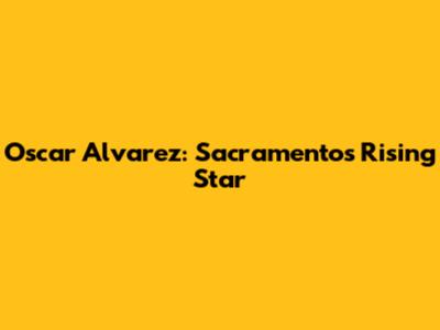 Oscar Alvarez: Sacramento's Rising Star