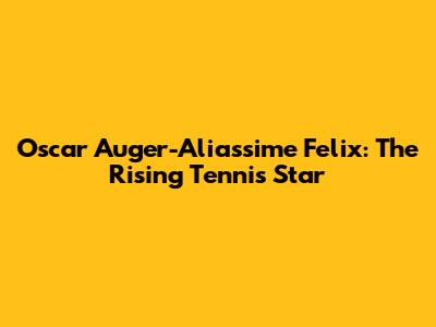 Oscar Auger-Aliassime Felix: The Rising Tennis Star