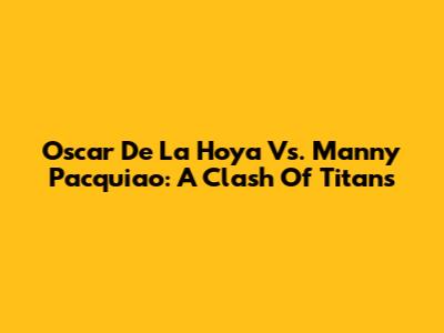 Oscar De La Hoya Vs. Manny Pacquiao: A Clash Of Titans