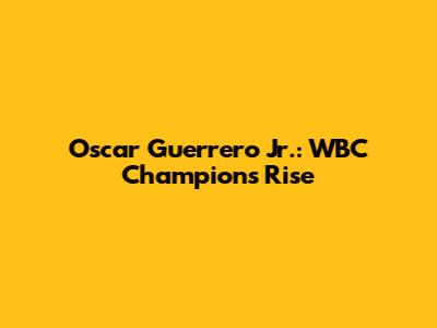 Oscar Guerrero Jr.: WBC Champion's Rise