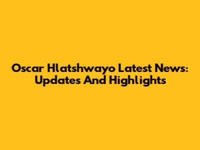 Oscar Hlatshwayo Latest News: Updates And Highlights