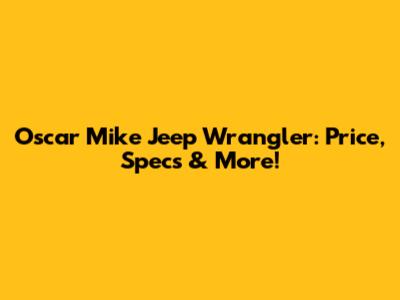Oscar Mike Jeep Wrangler: Price, Specs & More!