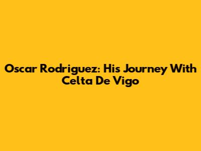 Oscar Rodriguez: His Journey With Celta De Vigo
