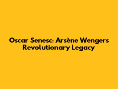 Oscar Senesc: Arsène Wenger's Revolutionary Legacy