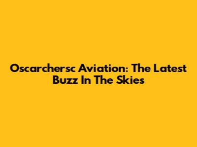 Oscarchersc Aviation: The Latest Buzz In The Skies