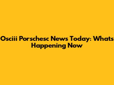 Osciii Porschesc News Today: What's Happening Now