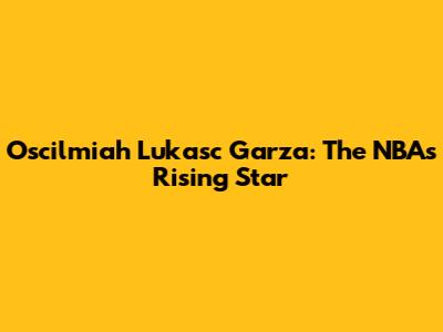 Oscilmiah Lukasc Garza: The NBA's Rising Star