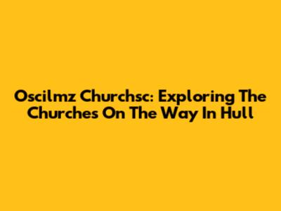 Oscilmz Churchsc: Exploring The Churches On The Way In Hull