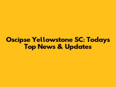 Oscipse Yellowstone SC: Today's Top News & Updates