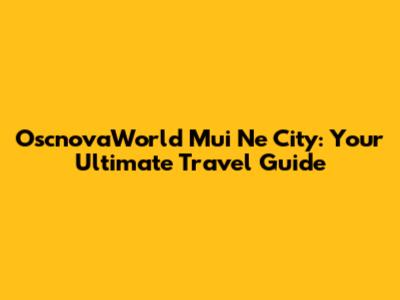 OscnovaWorld Mui Ne City: Your Ultimate Travel Guide
