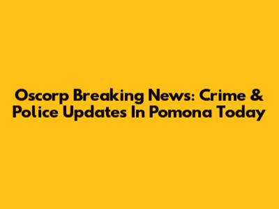 Oscorp Breaking News: Crime & Police Updates In Pomona Today