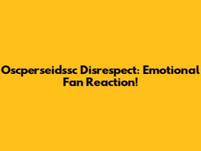 Oscperseidssc Disrespect: Emotional Fan Reaction!