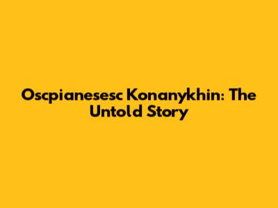 Oscpianesesc Konanykhin: The Untold Story