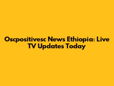 Oscpositivesc News Ethiopia: Live TV Updates Today