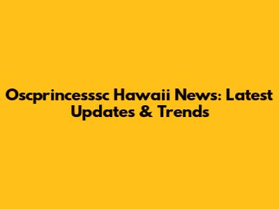 Oscprincesssc Hawaii News: Latest Updates & Trends
