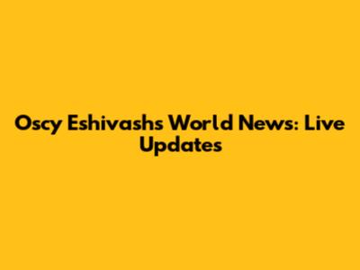 Oscy Eshivash's World News: Live Updates