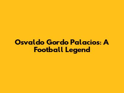 Osvaldo Gordo Palacios: A Football Legend