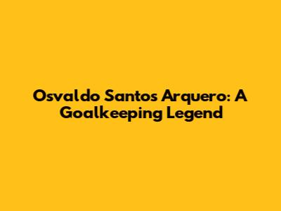 Osvaldo Santos Arquero: A Goalkeeping Legend