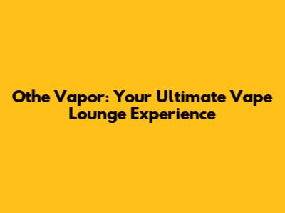 Othe Vapor: Your Ultimate Vape Lounge Experience