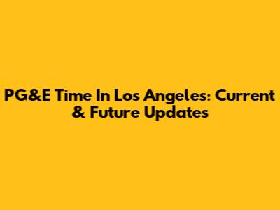 PG&E Time In Los Angeles: Current & Future Updates