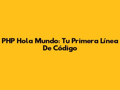 PHP 'Hola Mundo': Tu Primera Línea De Código
