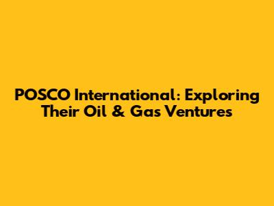 POSCO International: Exploring Their Oil & Gas Ventures