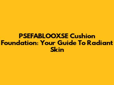 PSEFABLOOXSE Cushion Foundation: Your Guide To Radiant Skin