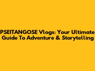 PSEITANGOSE Vlogs: Your Ultimate Guide To Adventure & Storytelling