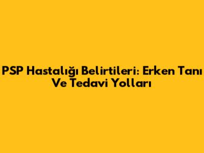 PSP Hastalığı Belirtileri: Erken Tanı Ve Tedavi Yolları