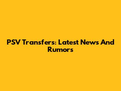 PSV Transfers: Latest News And Rumors