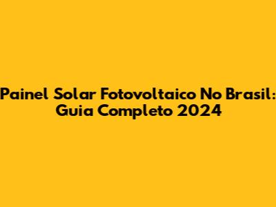 Painel Solar Fotovoltaico No Brasil: Guia Completo 2024
